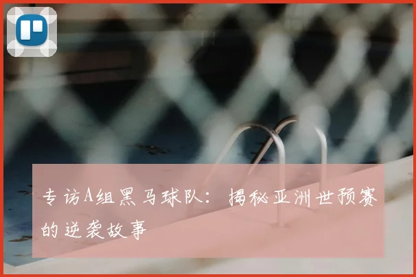 专访A组黑马球队:揭秘亚洲世预赛的逆袭故事