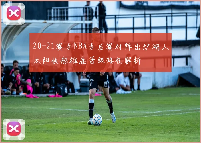 20-21赛季NBA季后赛对阵出炉湖人太阳快船雄鹿晋级路径解析