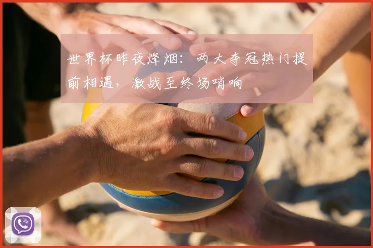 世界杯昨夜烽烟：两大夺冠热门提前相遇，激战至终场哨响