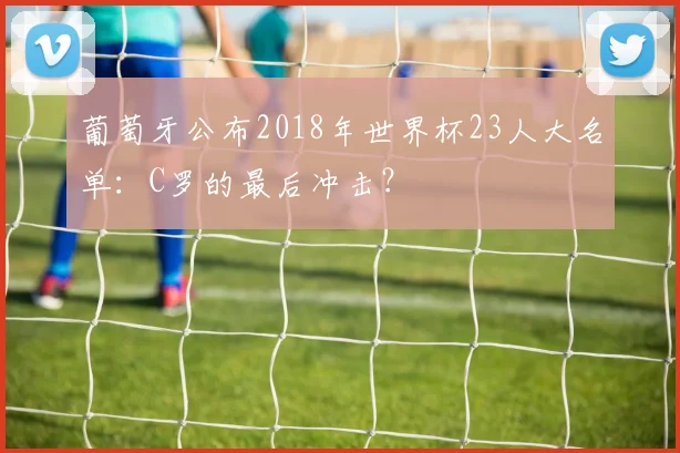 葡萄牙公布2018年世界杯23人大名单:C罗的最后冲击?