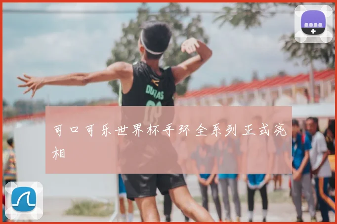 可口可乐世界杯手环全系列正式亮相