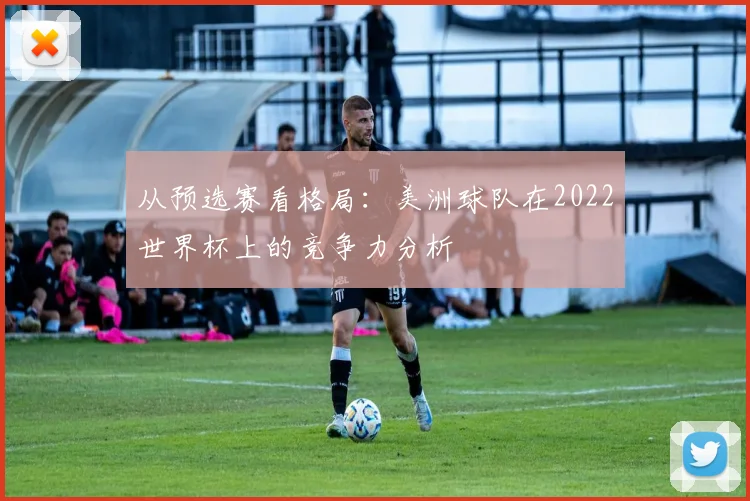 从预选赛看格局:美洲球队在2022世界杯上的竞争力分析