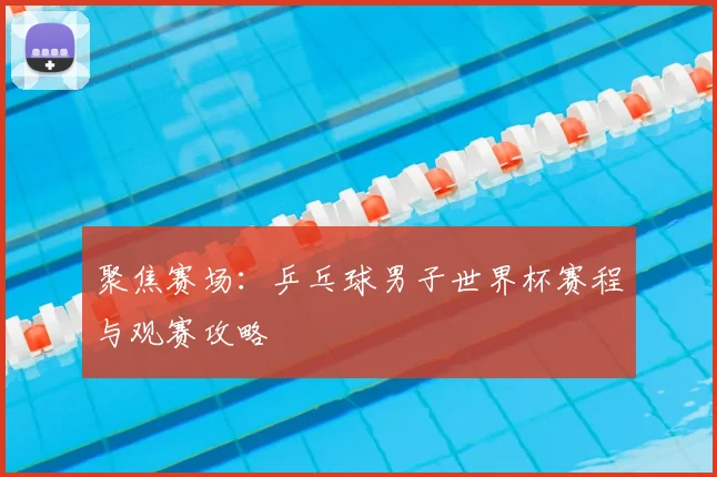 聚焦赛场:乒乓球男子世界杯赛程与观赛攻略