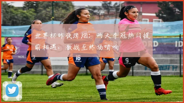 世界杯昨夜烽烟：两大夺冠热门提前相遇，激战至终场哨响