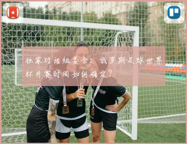 独家对话组委会:俄罗斯足球世界杯开赛时间如何确定?