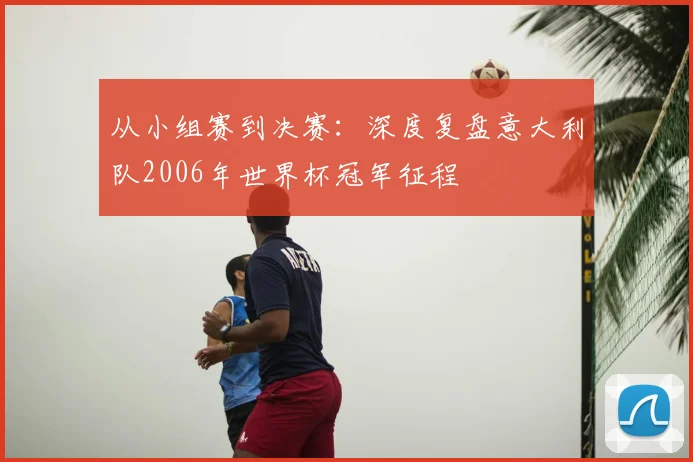 从小组赛到决赛：深度复盘意大利队2006年世界杯冠军征程