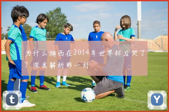 为什么梅西在2014年世界杯后哭了？深度解析那一刻