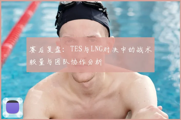 赛后复盘：TES与LNG对决中的战术较量与团队协作分析