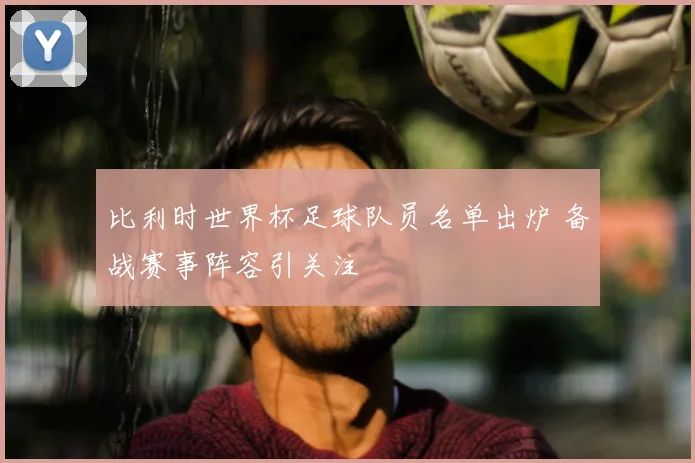 比利时世界杯足球队员名单出炉 备战赛事阵容引关注