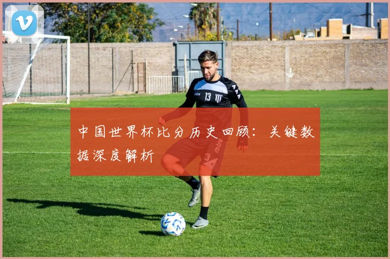 中国世界杯比分历史回顾:关键数据深度解析