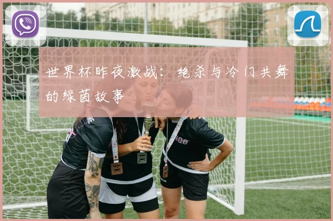 世界杯昨夜激战：绝杀与冷门共舞的绿茵故事