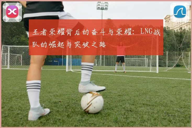 王者荣耀背后的奋斗与荣耀:LNG战队的崛起与突破之路