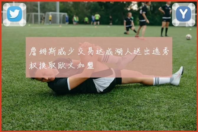 詹姆斯威少交易达成湖人送出选秀权换取欧文加盟
