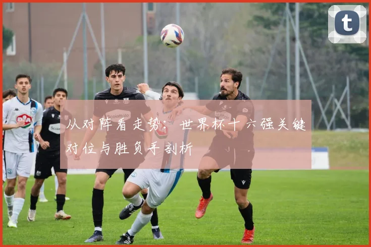 从对阵看走势:世界杯十六强关键对位与胜负手剖析