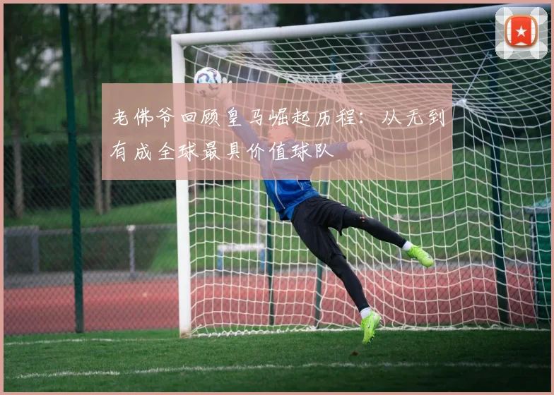 老佛爷回顾皇马崛起历程：从无到有成全球最具价值球队