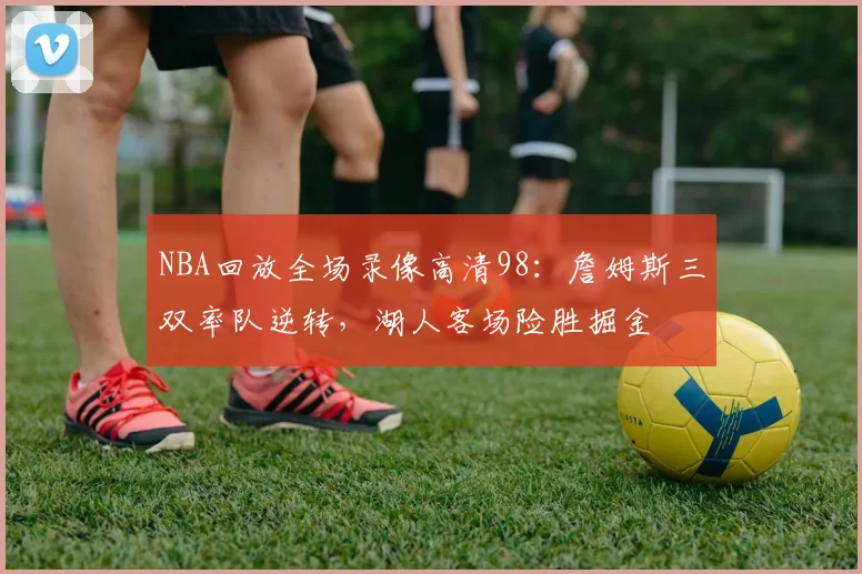 NBA回放全场录像高清98:詹姆斯三双率队逆转,湖人客场险胜掘金