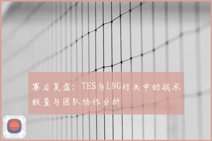 赛后复盘:TES与LNG对决中的战术较量与团队协作分析