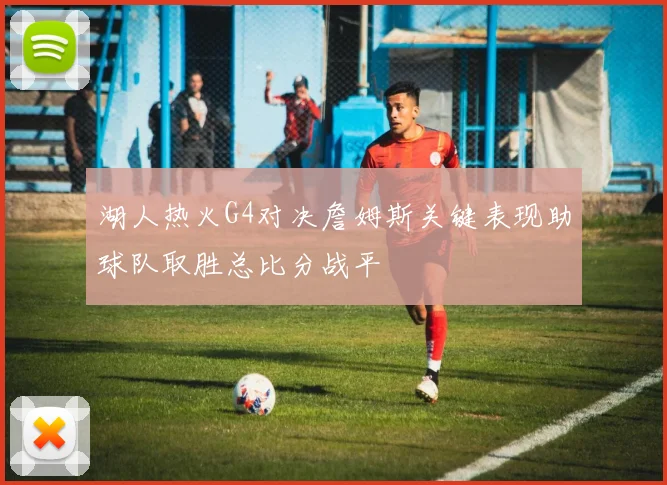湖人热火G4对决詹姆斯关键表现助球队取胜总比分战平