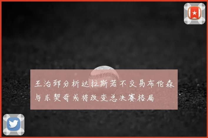 王治郅分析达拉斯若不交易布伦森与东契奇或将改变总决赛格局