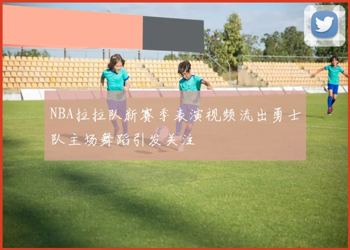 NBA拉拉队新赛季表演视频流出勇士队主场舞蹈引发关注