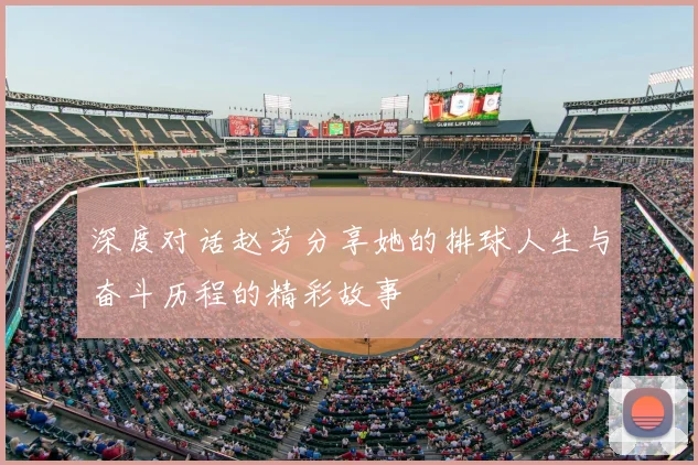 深度对话赵芳分享她的排球人生与奋斗历程的精彩故事