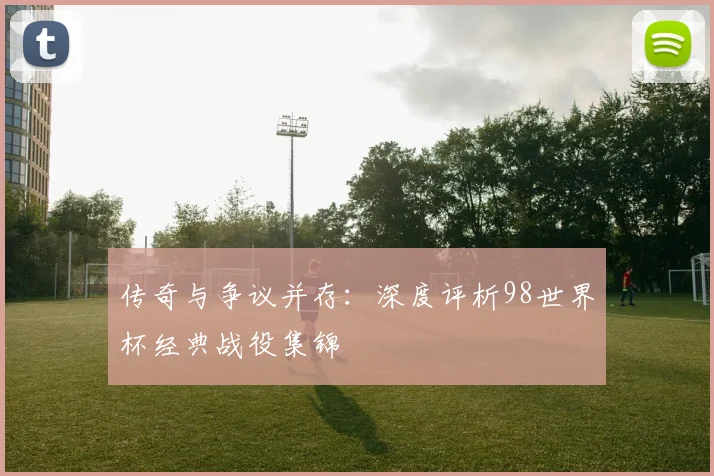 传奇与争议并存：深度评析98世界杯经典战役集锦