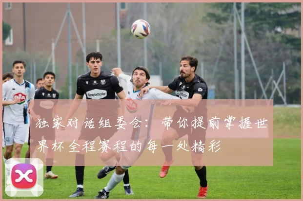 独家对话组委会:带你提前掌握世界杯全程赛程的每一处精彩