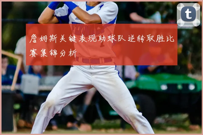 詹姆斯关键表现助球队逆转取胜比赛集锦分析