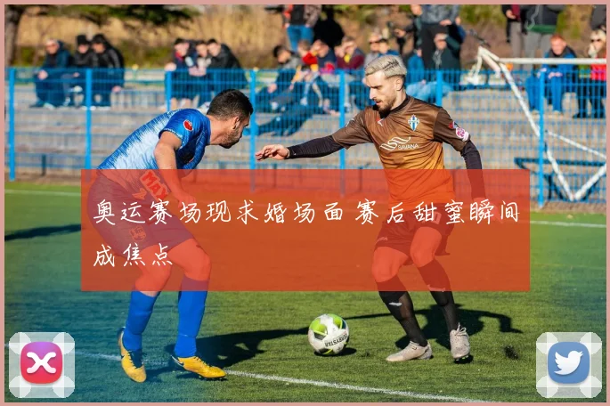 奥运赛场现求婚场面 赛后甜蜜瞬间成焦点
