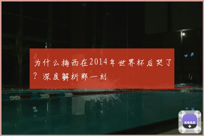 为什么梅西在2014年世界杯后哭了?深度解析那一刻