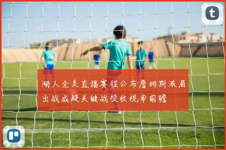 湖人全美直播赛程公布詹姆斯浓眉出战成疑关键战役收视率前瞻