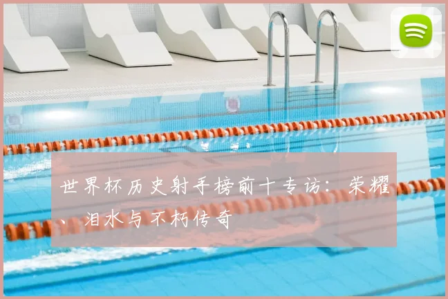 世界杯历史射手榜前十专访:荣耀、泪水与不朽传奇