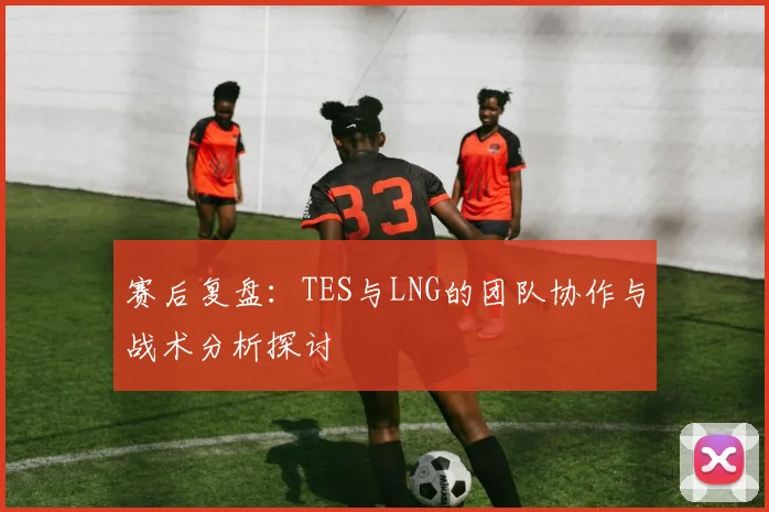 赛后复盘：TES与LNG的团队协作与战术分析探讨