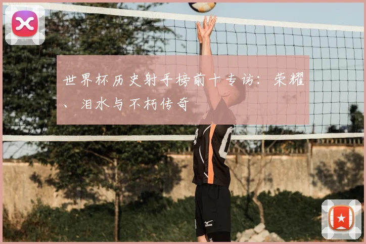 世界杯历史射手榜前十专访:荣耀、泪水与不朽传奇