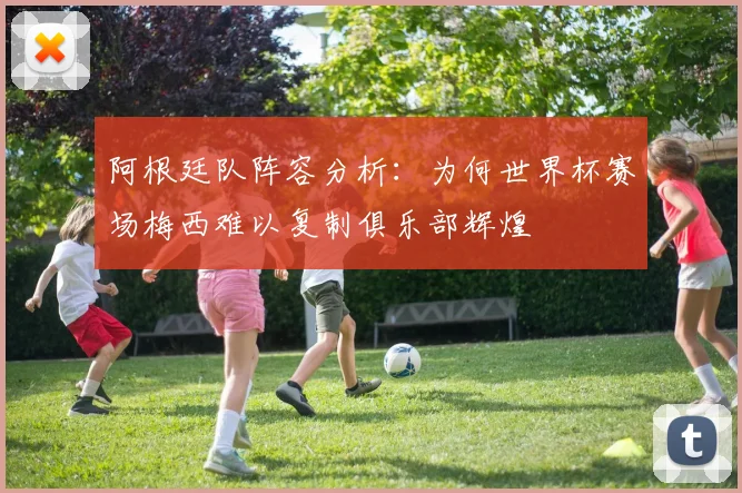 阿根廷队阵容分析：为何世界杯赛场梅西难以复制俱乐部辉煌
