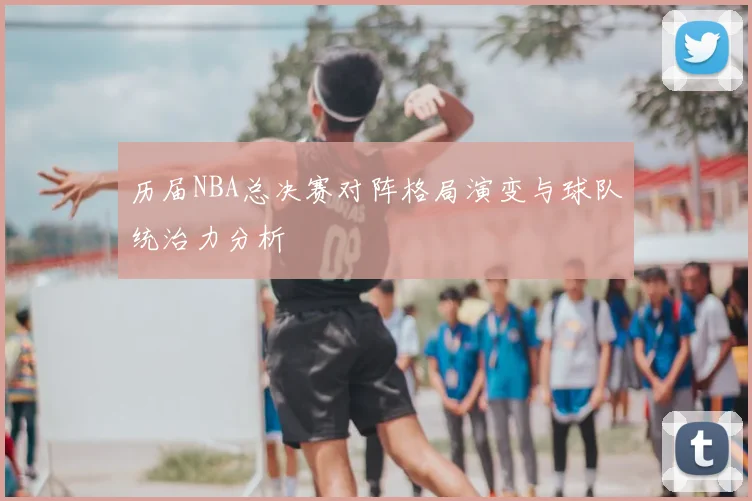 历届NBA总决赛对阵格局演变与球队统治力分析