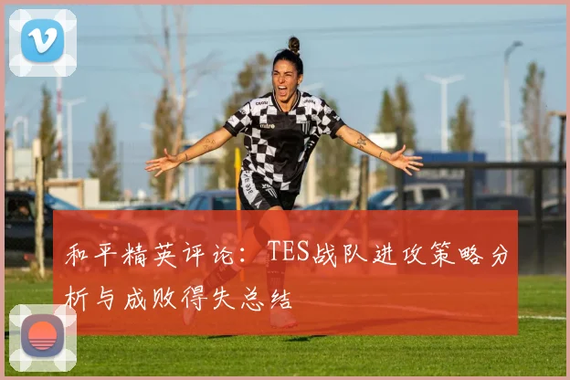 和平精英评论：TES战队进攻策略分析与成败得失总结