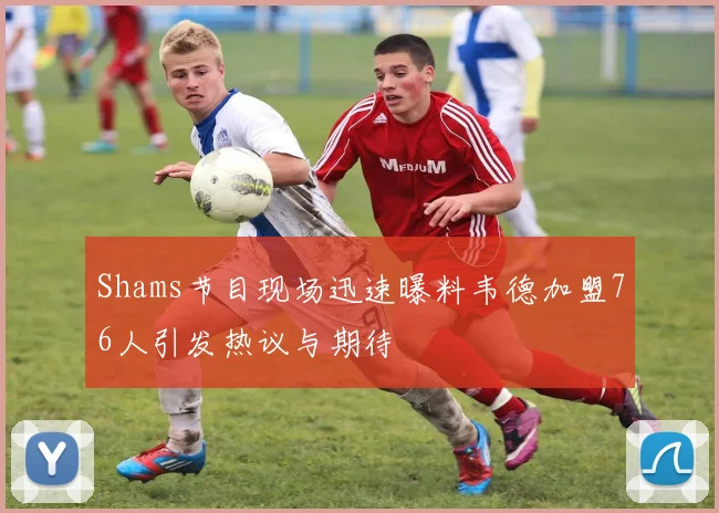 Shams节目现场迅速曝料韦德加盟76人引发热议与期待